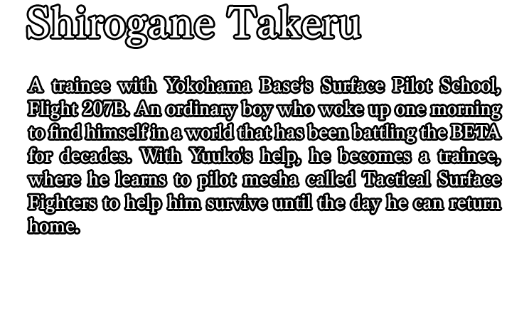 Shirogane Takeru / A trainee with Yokohama Base’s Surface Pilot School, Flight 207B. An ordinary boy who woke up one morning to find himself in a world that has been battling the BETA for decades. With Yuuko's help, he becomes a trainee, where he learns to pilot mecha called Tactical Surface Fighters to help him survive until the day he can return home.