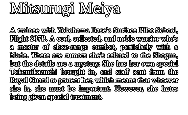 Mitsurugi Meiya / A trainee with Yokohama Base’s Surface Pilot School, Flight 207B. A cool, collected, and noble warrior who's a master of close-range combat, particlarly with a blade. There are rumors she’s related to the Shogun, but the details are a mystery. She has her own special Takemikazuchi brought in, and staff sent from the Royal Guard to protect her, which means that whoever she is, she must be important. However, she hates being given special treatment.