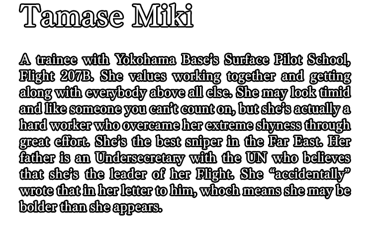 Tamase Miki / A trainee with Yokohama Base’s Surface Pilot School, Flight 207B. She values working together and getting along with everybody above all else. She may look timid and like someone you can’t count on, but she’s actually a hard worker who overcame her extreme shyness through great effort. She’s the best sniper in the Far East. Her father is an Undersecretary with the UN who believes that she’s the leader of her Flight. She “accidentally” wrote that in her letter to him, whoch means she may be bolder than she appears.