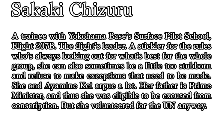 Sakaki Chizuru / A trainee with Yokohama Base’s Surface Pilot School, Flight 207B. The flight’s leader. A stickler for the rules who’s always looking out for what's best for the whole group, she can also sometimes be a little too stubborn and refuse to make exceptions that need to be made. She and Ayamine Kei argue a lot. Her father is Prime Minister, and thus she was eligible to be excused from conscription. But she volunteered for the UN anyway.