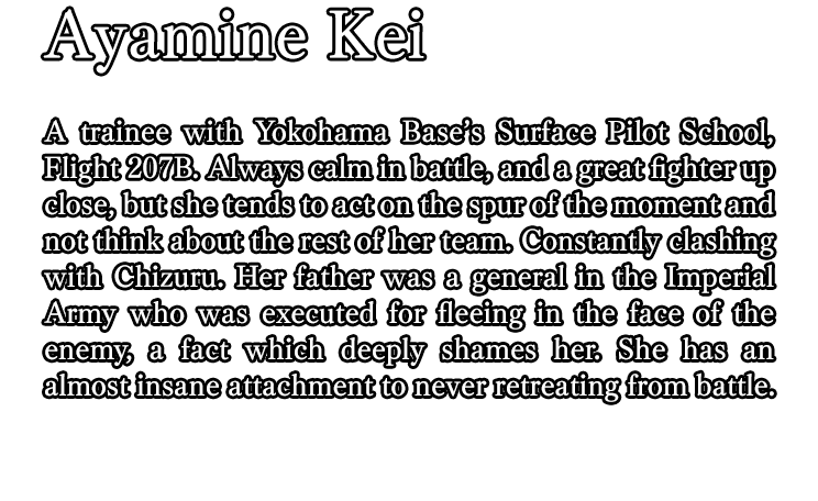 Ayamine Kei / A trainee with Yokohama Base’s Surface Pilot School, Flight 207B. Always calm in battle, and a great fighter up close, but she tends to act on the spur of the moment and not think about the rest of her team. Constantly clashing with Chizuru. Her father was a general in the Imperial Army who was executed for fleeing in the face of the enemy, a fact which deeply shames her. She has an almost insane attachment to never retreating from battle.