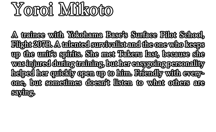 Yoroi Mikoto / A trainee with Yokohama Base’s Surface Pilot School, Flight 207B. A talented survivalist and the one who keeps up the unit’s spirits. She met Takeru last, because she was injured during training, but her easygoing personality helped her quickly open up to him. Friendly with everyone, but sometimes doesn’t listen to what others are saying.