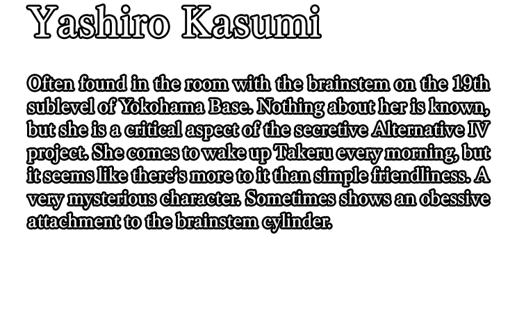 Yashiro Kasumi / Often found in the room with the brainstem on the 19th sublevel of Yokohama Base. Nothing about her is known, but she is a critical aspect of the secretive Alternative IV project. She comes to wake up Takeru every morning, but it seems like there’s more to it than simple friendliness. A very mysterious character. Sometimes shows an obessive attachment to the brainstem cylinder.