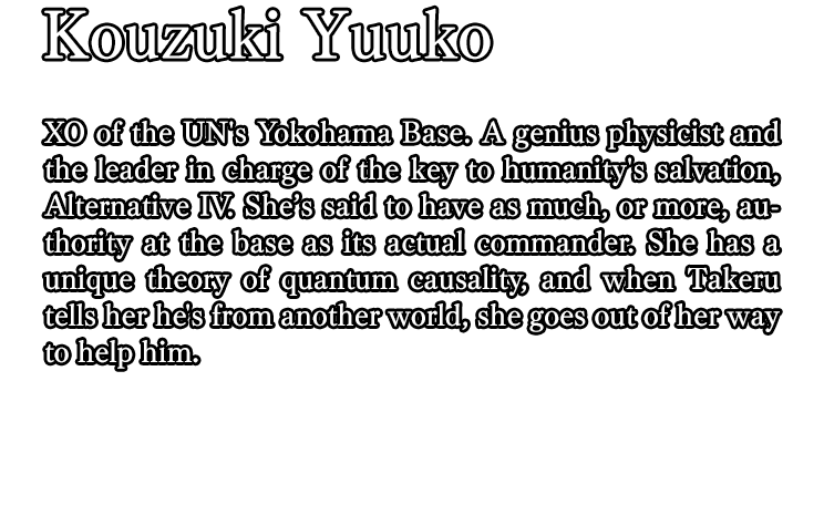 Kouzuki Yuuko / XO of the UN's Yokohama Base. A genius physicist and the leader in charge of the key to humanity's salvation, Alternative IV. She’s said to have as much, or more, authority at the base as its actual commander. She has a unique theory of quantum causality, and when Takeru tells her he's from another world, she goes out of her way to help him.