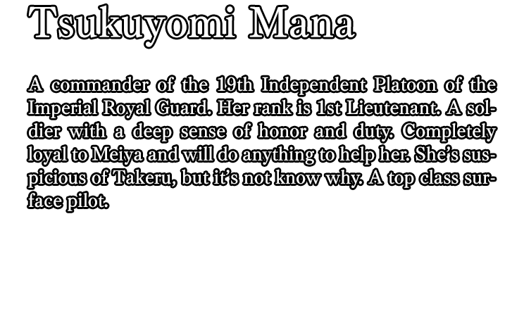 Tsukuyomi Mana / A commander of the 19th Independent Platoon of the Imperial Royal Guard. Her rank is 1st Lieutenant. A soldier with a deep sense of honor and duty. Completely loyal to Meiya and will do anything to help her. She’s suspicious of Takeru, but it’s not know why. A top class surface pilot.