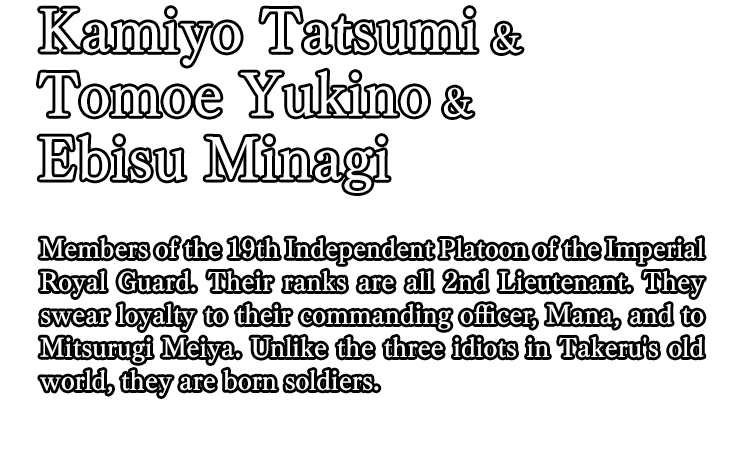 Kamiyo Tatsumi & Tomoe Yukino & Ebisu Minagi / Members of the 19th Independent Platoon of the Imperial Royal Guard. Their ranks are all 2nd Lieutenant. They swear loyalty to their commanding officer, Mana, and to Mitsurugi Meiya. Unlike the three idiots in Takeru's old world, they are born soldiers.
