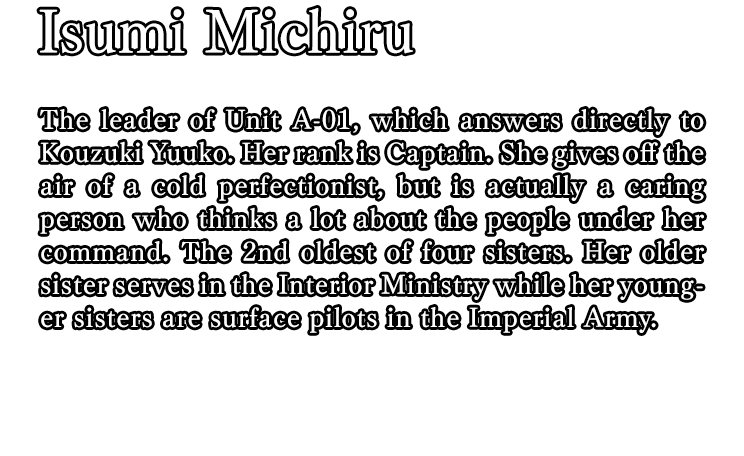 Isumi Michiru / The leader of Unit A-01, which answers directly to Kouzuki Yuuko. Her rank is Captain. She gives off the air of a cold perfectionist, but is actually a caring person who thinks a lot about the people under her command. The 2nd oldest of four sisters. Her older sister serves in the Interior Ministry while her younger sisters are surface pilots in the Imperial Army.