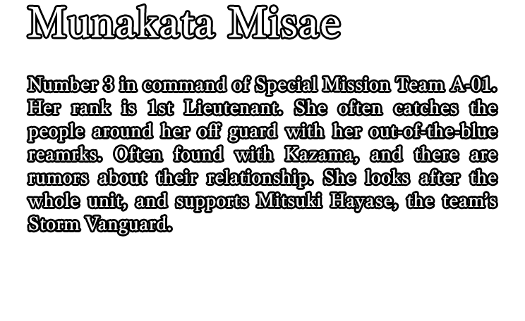 Munakata Misae / Number 3 in command of Special Mission Team A-01. Her rank is 1st Lieutenant. She often catches the people around her off guard with her out-of-the-blue reamrks. Often found with Kazama, and there are rumors about their relationship. She looks after the whole unit, and supports Mitsuki Hayase, the team’s Storm Vanguard.