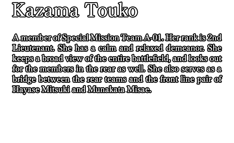 Kazama Touko / A member of Special Mission Team A-01. Her rank is 2nd Lieutenant. She has a calm and relaxed demeanor. She keeps a broad view of the entire battlefield, and looks out for the members in the rear as well. She also serves as a bridge between the rear teams and the front line pair of Hayase Mitsuki and Munakata Misae.