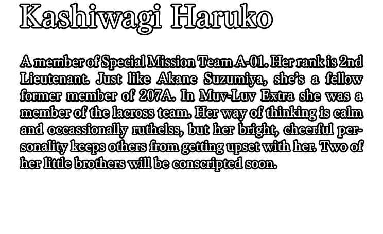 Kashiwagi Haruko / A member of Special Mission Team A-01. Her rank is 2nd Lieutenant. Just like Akane Suzumiya, she’s a fellow former member of 207A. In Muv-Luv Extra she was a member of the lacross team. Her way of thinking is calm and occassionally ruthelss, but her bright, cheerful personality keeps others from getting upset with her. Two of her little brothers will be conscripted soon.