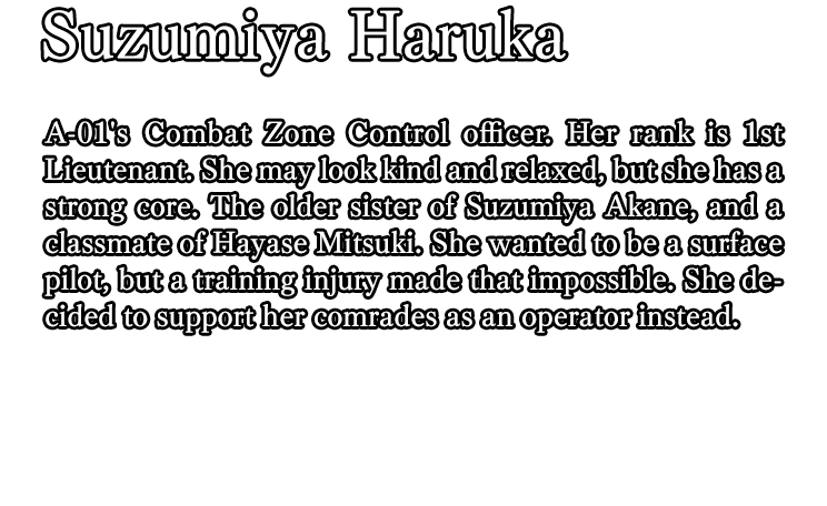 Suzumiya Haruka / A-01's Combat Zone Control officer. Her rank is 1st Lieutenant. She may look kind and relaxed, but she has a strong core. The older sister of Suzumiya Akane, and a classmate of Hayase Mitsuki. She wanted to be a surface pilot, but a training injury made that impossible. She decided to support her comrades as an operator instead.