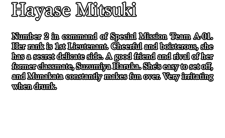 Hayase Mitsuki / Number 2 in command of Special Mission Team A-01. Her rank is 1st Lieutenant. Cheerful and boisterous, she has a secret delicate side. A good friend and rival of her former classmate, Suzumiya Haruka. She's easy to set off, and Munakata constantly makes fun over. Very irritating when drunk.