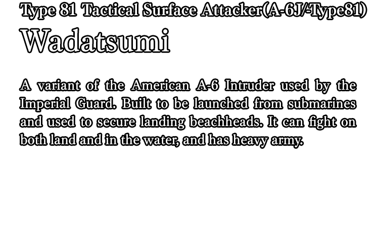 Type 81 Tactical Surface Attacker(A-6J/-Type81) Wadatsumi / A variant of the American A-6 Intruder used by the Imperial Guard. Built to be launched from submarines and used to secure landing beachheads. It can fight on both land and in the water, and has heavy army.