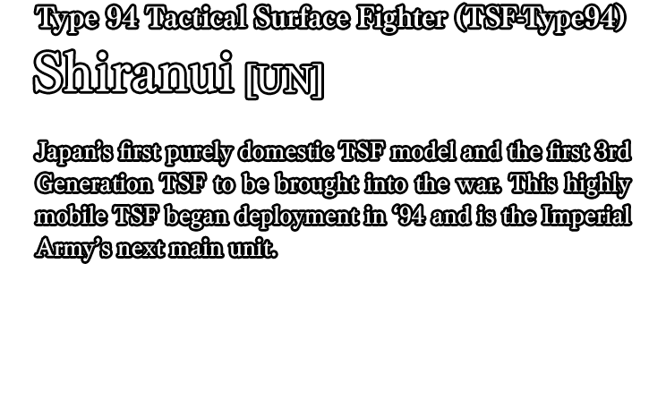 Type 94 Tactical Surface Fighter (TSF-Type94) Shiranui[UN] / Japan’s first purely domestic TSF model and the first 3rd Generation TSF to be brought into the war. This highly mobile TSF began deployment in ‘94 and is the Imperial Army’s next main unit.