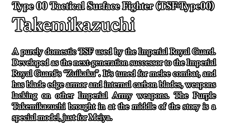 Type 00 Tactical Surface Fighter (TSF-Type00) Takemikazuchi / A purely domestic TSF used by the Imperial Royal Guard. Developed as the next-generation successor to the Imperial Royal Guard’s “Zuikaku”. It’s tuned for melee combat, and has blade edge armor and internal carbon blades, weapons lacking on other Imperial Army weapons. The Purple Takemikazuchi brought in at the middle of the story is a special model, just for Meiya.