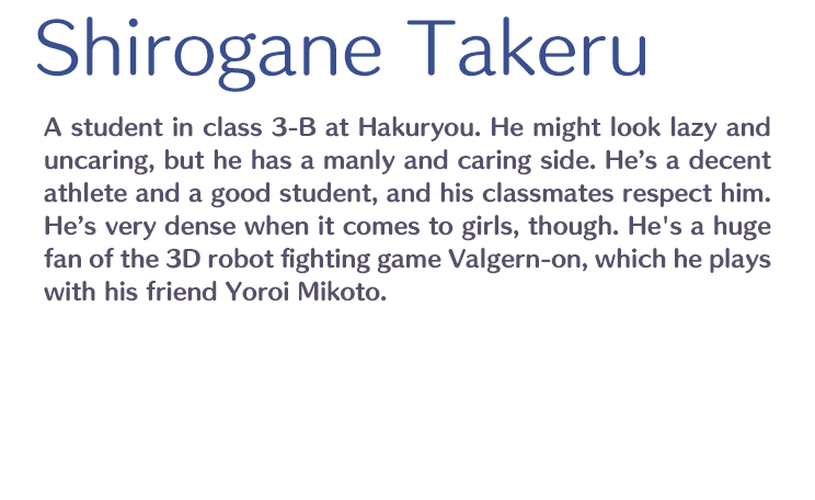 Shirogane Takeru /  / A student in class 3-B at Hakuryou. He might look lazy and uncaring, but he has a manly and caring side. He’s a decent athlete and a good student, and his classmates respect him. He’s very dense when it comes to girls, though. He's a huge fan of the 3D robot fighting game Valgern-on, which he plays with his friend Yoroi Mikoto.