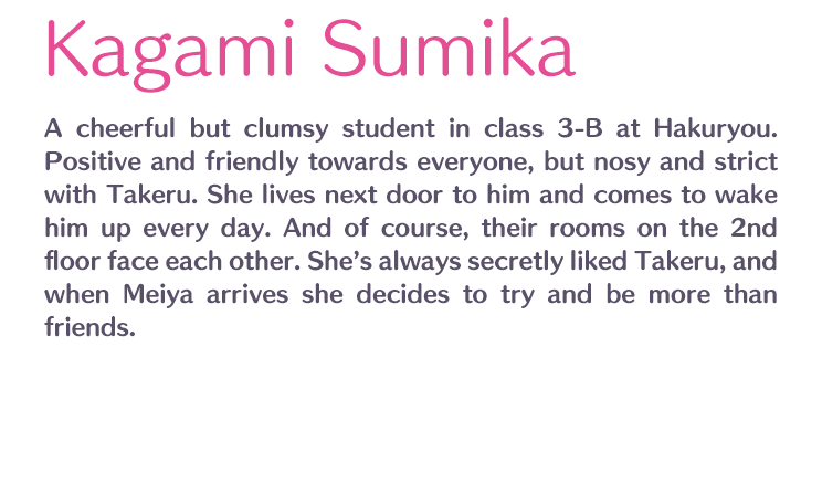 Kagami Sumika /  / A cheerful but clumsy student in class 3-B at Hakuryou. Positive and friendly towards everyone, but nosy and strict with Takeru. She lives next door to him and comes to wake him up every day. And of course, their rooms on the 2nd floor face each other. She’s always secretly liked Takeru, and when Meiya arrives she decides to try and be more than friends.