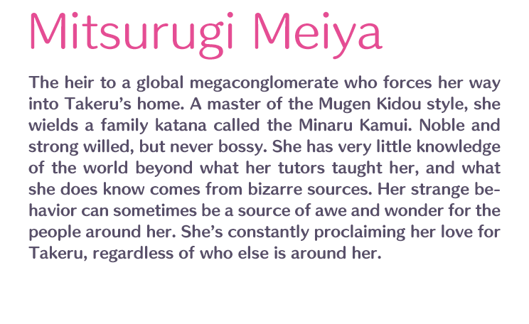 Mitsurugi Meiya /  / The heir to a global megaconglomerate who forces her way into Takeru’s home. A master of the Mugen Kidou style, she wields a family katana called the Minaru Kamui. Noble and strong willed, but never bossy. She has very little knowledge of the world beyond what her tutors taught her, and what she does know comes from bizarre sources. Her strange behavior can sometimes be a source of awe and wonder for the people around her. She’s constantly proclaiming her love for Takeru, regardless of who else is around her.