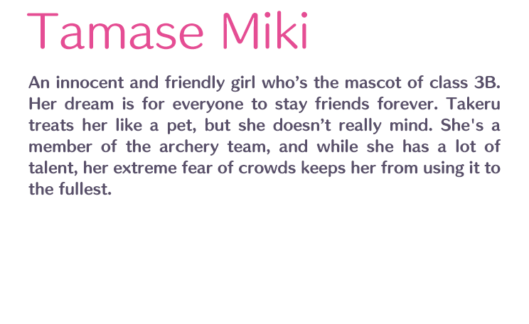 Tamase Miki /  / An innocent and friendly girl who’s the mascot of class 3B. Her dream is for everyone to stay friends forever. Takeru treats her like a pet, but she doesn’t really mind. She's a member of the archery team, and while she has a lot of talent, her extreme fear of crowds keeps her from using it to the fullest.