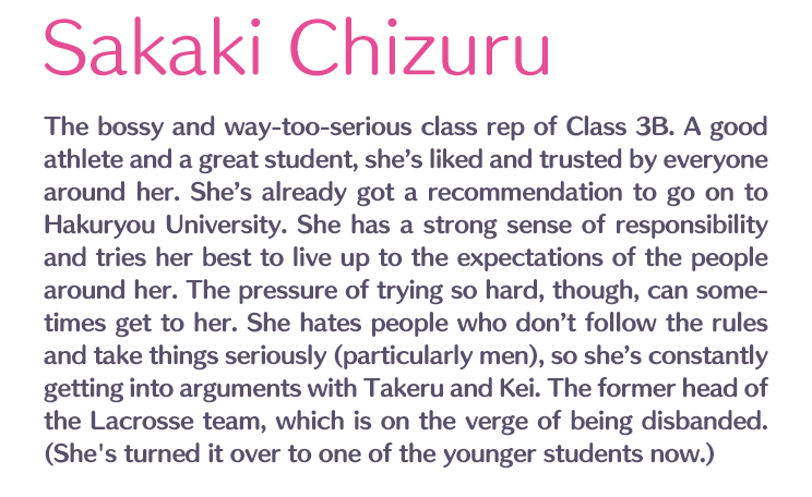 Sakaki Chizuru /  / The bossy and way-too-serious class rep of Class 3B. A good athlete and a great student, she’s liked and trusted by everyone around her. She’s already got a recommendation to go on to Hakuryou University. She has a strong sense of responsibility and tries her best to live up to the expectations of the people around her. The pressure of trying so hard, though, can sometimes get to her. She hates people who don’t follow the rules and take things seriously (particularly men), so she’s constantly getting into arguments with Takeru and Kei. The former head of the Lacrosse team, which is on the verge of being disbanded. (She's turned it over to one of the younger students now.)