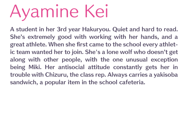 Ayamine Kei /  / A student in her 3rd year Hakuryou. Quiet and hard to read. She’s extremely good with working with her hands, and a great athlete. When she first came to the school every athletic team wanted her to join. She's a lone wolf who doesn’t get along with other people, with the one unusual exception being Miki. Her antisocial attitude constantly gets her in trouble with Chizuru, the class rep. Always carries a yakisoba sandwich, a popular item in the school cafeteria.