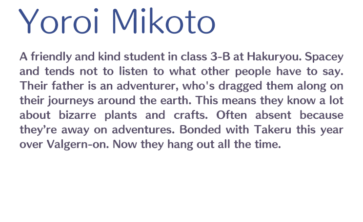 Yoroi Mikoto /  / A friendly and kind student in class 3-B at Hakuryou. Spacey and tends not to listen to what other people have to say. Their father is an adventurer, who's dragged them along on their journeys around the earth. This means they know a lot about bizarre plants and crafts. Often absent because they’re away on adventures. Bonded with Takeru this year over Valgern-on. Now they hang out all the time.