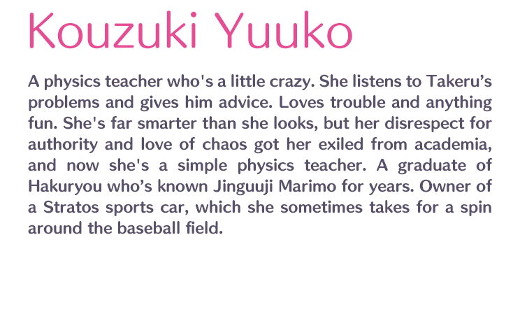 Kouzuki Yuuko /  / A physics teacher who's a little crazy. She listens to Takeru’s problems and gives him advice. Loves trouble and anything fun. She's far smarter than she looks, but her disrespect for authority and love of chaos got her exiled from academia, and now she's a simple physics teacher. A graduate of Hakuryou who’s known Jinguuji Marimo for years. Owner of a Stratos sports car, which she sometimes takes for a spin around the baseball field.