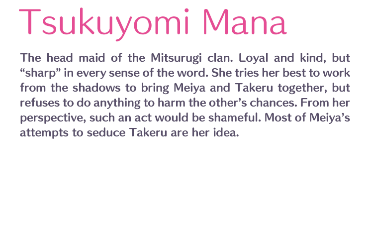 Tsukuyomi Mana /  / The head maid of the Mitsurugi clan. Loyal and kind, but “sharp” in every sense of the word. She tries her best to work from the shadows to bring Meiya and Takeru together, but refuses to do anything to harm the other’s chances. From her perspective, such an act would be shameful. Most of Meiya’s attempts to seduce Takeru are her idea.