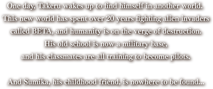 One day, Takeru wakes up to find himself in another world. 
    This new world has spent over 20 years fighting alien invaders
    called BETA, and humanity is on the verge of destruction.
    His old school is now a military base,
    and his classmates are all training to become pilots.
    
    And Sumika, his childhood friend, is nowhere to be found...
