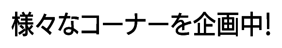様々なコーナーを企画中!
